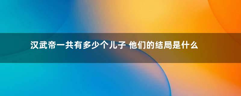 汉武帝一共有多少个儿子 他们的结局是什么